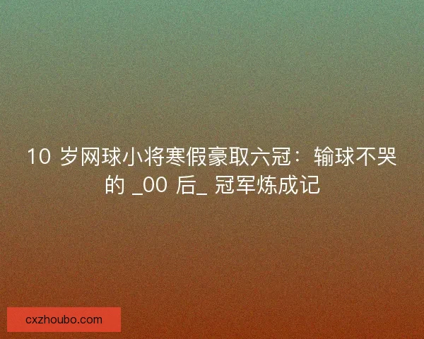 10 岁网球小将寒假豪取六冠：输球不哭的 _00 后_ 冠军炼成记