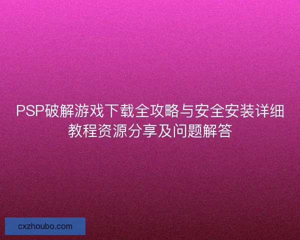 PSP破解游戏下载全攻略与安全安装详细教程资源分享及问题解答