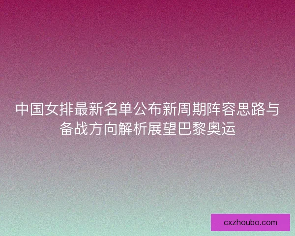 中国女排最新名单公布新周期阵容思路与备战方向解析展望巴黎奥运