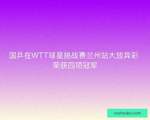 国乒在WTT球星挑战赛兰州站大放异彩 荣获四项冠军