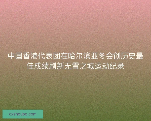 中国香港代表团在哈尔滨亚冬会创历史最佳成绩刷新无雪之城运动纪录