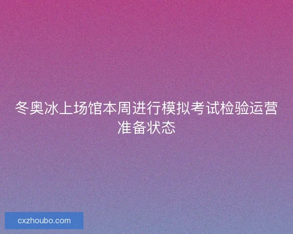 冬奥冰上场馆本周进行模拟考试检验运营准备状态