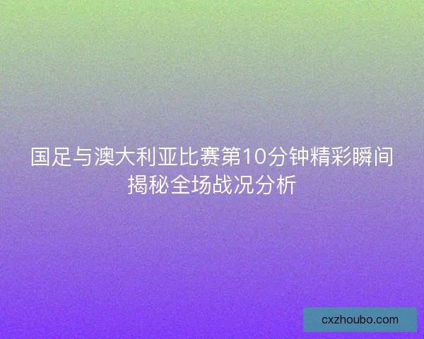 国足与澳大利亚比赛第10分钟精彩瞬间揭秘全场战况分析 国足与澳大利亚比赛第10分钟精彩瞬间揭秘全场战况分析