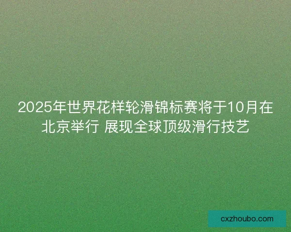 2025年世界花样轮滑锦标赛将于10月在北京举行 展现全球顶级滑行技艺