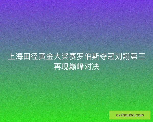 上海田径黄金大奖赛罗伯斯夺冠刘翔第三再现巅峰对决 上海田径黄金大奖赛罗伯斯夺冠刘翔第三再现巅峰对决