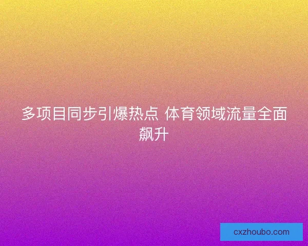 多项目同步引爆热点 体育领域流量全面飙升 多项目同步引爆热点 体育领域流量全面飙升