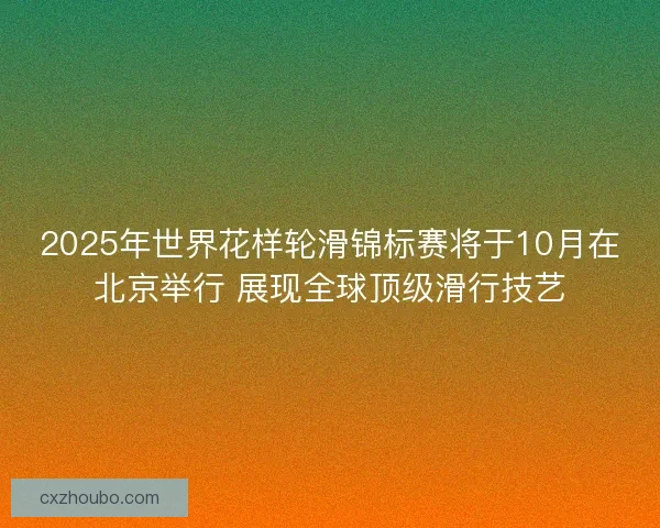 2025年世界花样轮滑锦标赛将于10月在北京举行 展现全球顶级滑行技艺