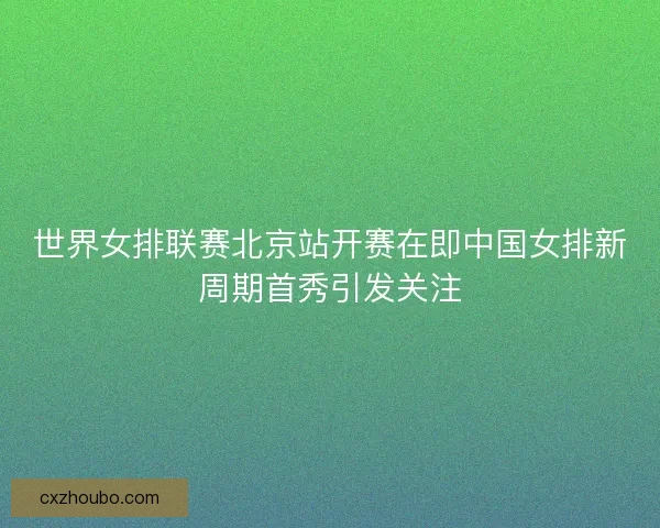 世界女排联赛北京站开赛在即中国女排新周期首秀引发关注