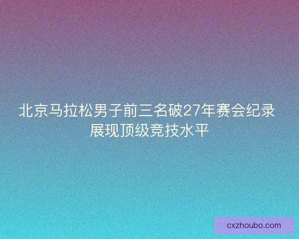 北京马拉松男子前三名破27年赛会纪录 展现顶级竞技水平