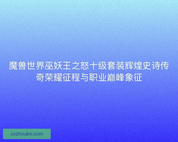 魔兽世界巫妖王之怒十级套装辉煌史诗传奇荣耀征程与职业巅峰象征 魔兽世界巫妖王之怒十级套装辉煌史诗传奇荣耀征程与职业巅峰象征