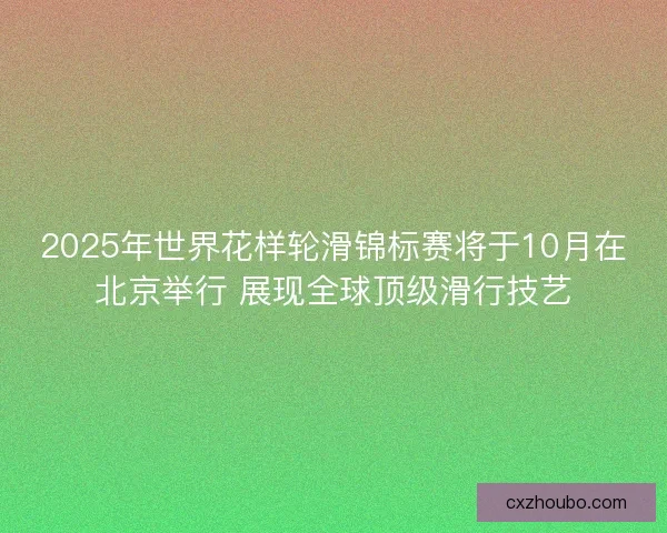2025年世界花样轮滑锦标赛将于10月在北京举行 展现全球顶级滑行技艺