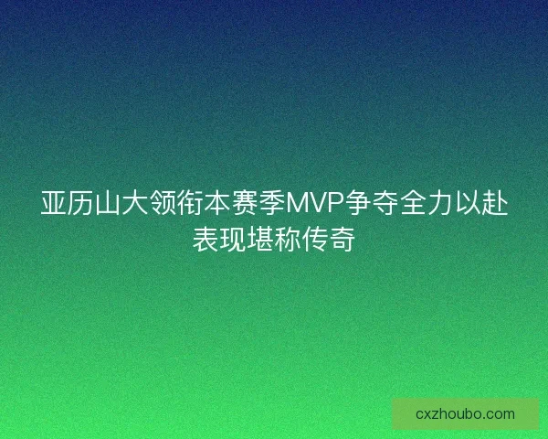 亚历山大领衔本赛季MVP争夺全力以赴表现堪称传奇 亚历山大领衔本赛季MVP争夺全力以赴表现堪称传奇