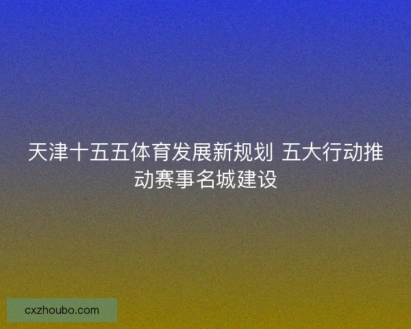 天津十五五体育发展新规划 五大行动推动赛事名城建设 天津十五五体育发展新规划 五大行动推动赛事名城建设