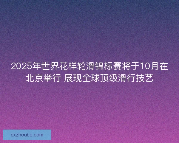 2025年世界花样轮滑锦标赛将于10月在北京举行 展现全球顶级滑行技艺