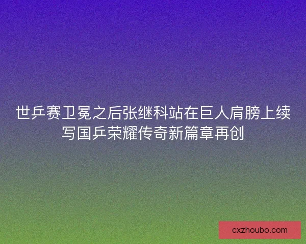 世乒赛卫冕之后张继科站在巨人肩膀上续写国乒荣耀传奇新篇章再创
