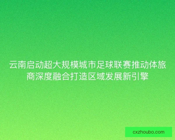 云南启动超大规模城市足球联赛推动体旅商深度融合打造区域发展新引擎